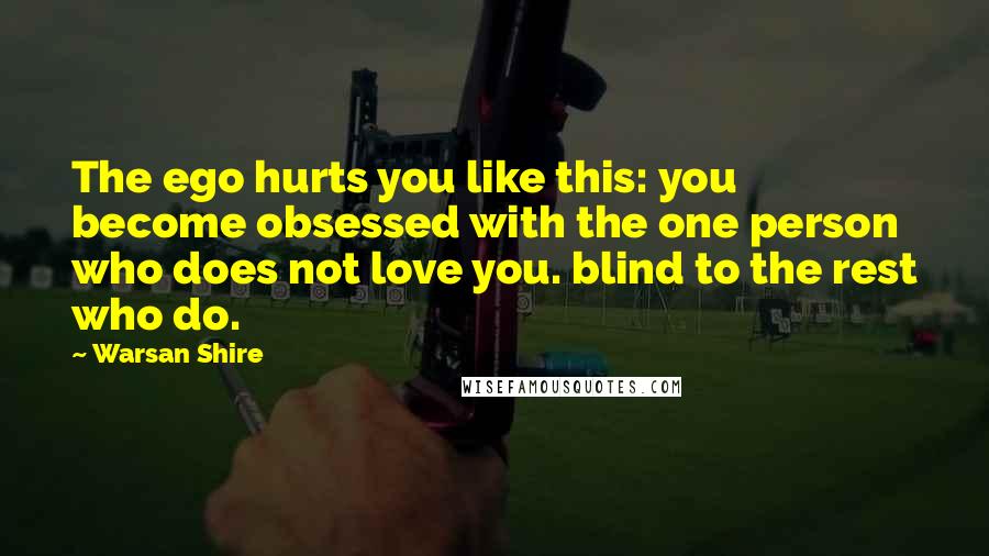 Warsan Shire Quotes: The ego hurts you like this: you become obsessed with the one person who does not love you. blind to the rest who do.