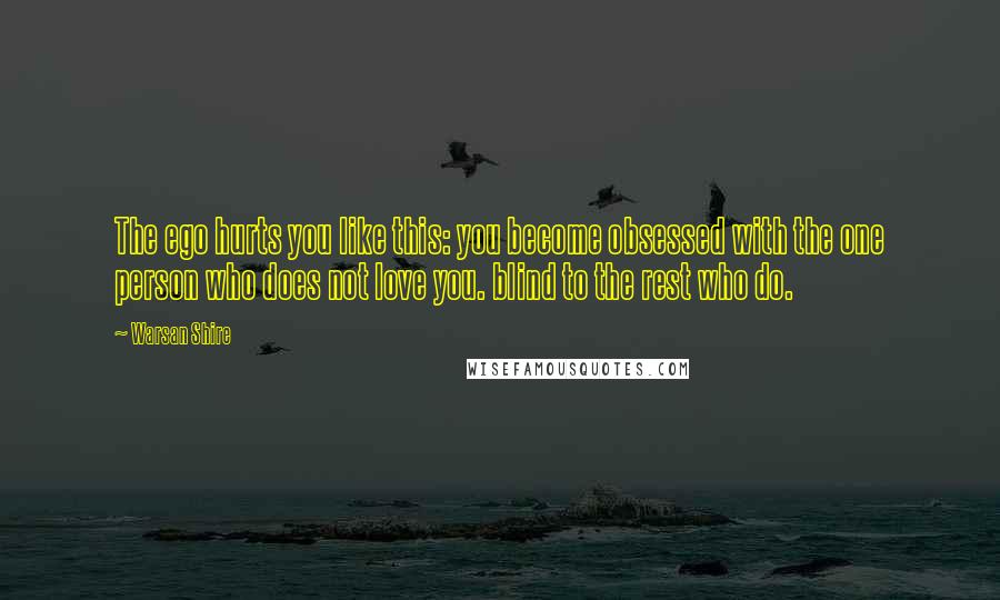 Warsan Shire Quotes: The ego hurts you like this: you become obsessed with the one person who does not love you. blind to the rest who do.