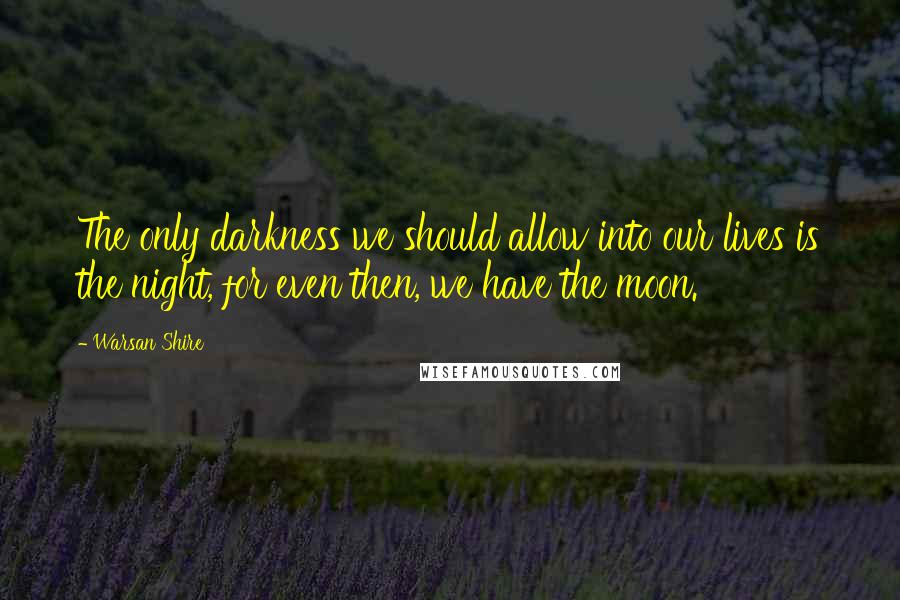 Warsan Shire Quotes: The only darkness we should allow into our lives is the night, for even then, we have the moon.