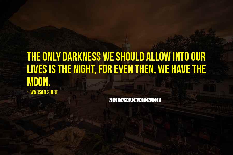 Warsan Shire Quotes: The only darkness we should allow into our lives is the night, for even then, we have the moon.