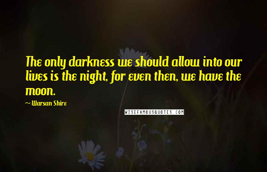 Warsan Shire Quotes: The only darkness we should allow into our lives is the night, for even then, we have the moon.