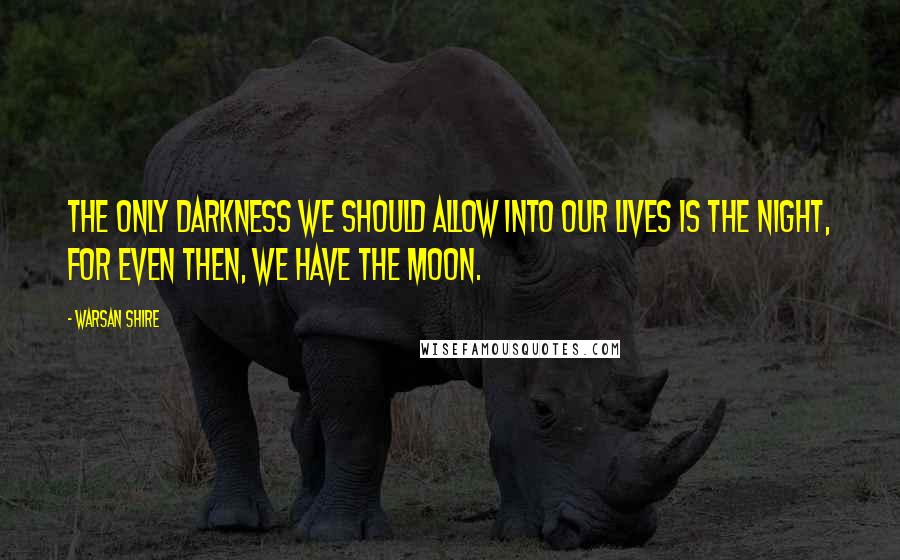 Warsan Shire Quotes: The only darkness we should allow into our lives is the night, for even then, we have the moon.
