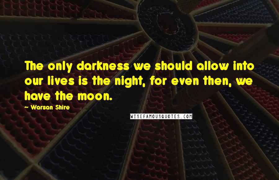 Warsan Shire Quotes: The only darkness we should allow into our lives is the night, for even then, we have the moon.
