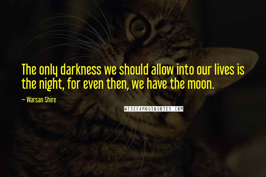 Warsan Shire Quotes: The only darkness we should allow into our lives is the night, for even then, we have the moon.