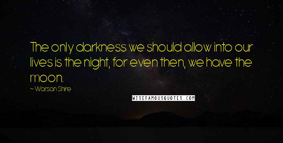 Warsan Shire Quotes: The only darkness we should allow into our lives is the night, for even then, we have the moon.