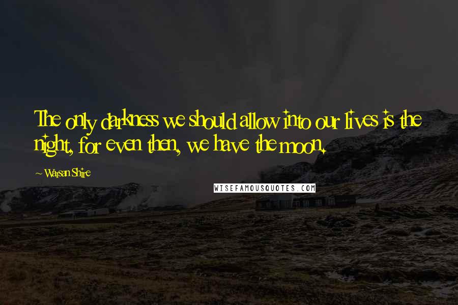 Warsan Shire Quotes: The only darkness we should allow into our lives is the night, for even then, we have the moon.