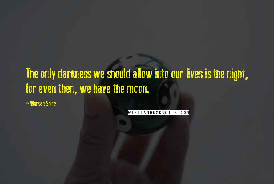 Warsan Shire Quotes: The only darkness we should allow into our lives is the night, for even then, we have the moon.