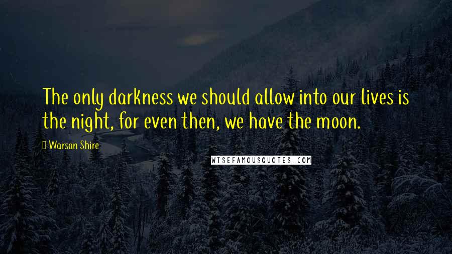 Warsan Shire Quotes: The only darkness we should allow into our lives is the night, for even then, we have the moon.