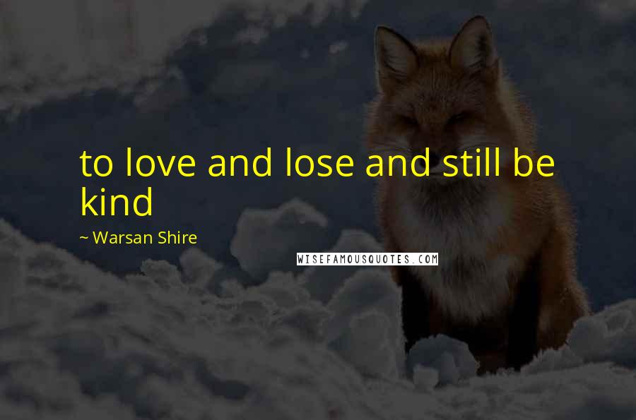 Warsan Shire Quotes: to love and lose and still be kind