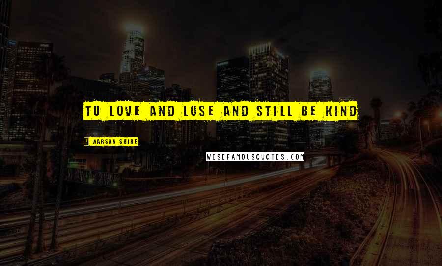 Warsan Shire Quotes: to love and lose and still be kind