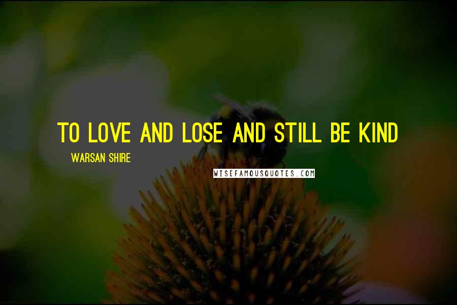 Warsan Shire Quotes: to love and lose and still be kind