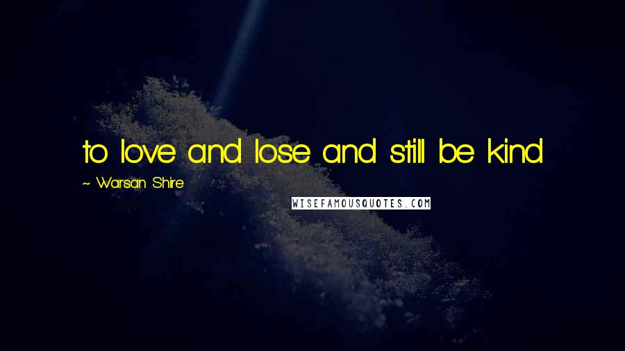 Warsan Shire Quotes: to love and lose and still be kind