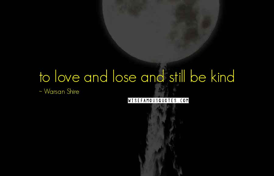 Warsan Shire Quotes: to love and lose and still be kind