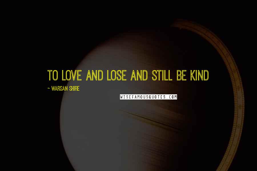 Warsan Shire Quotes: to love and lose and still be kind