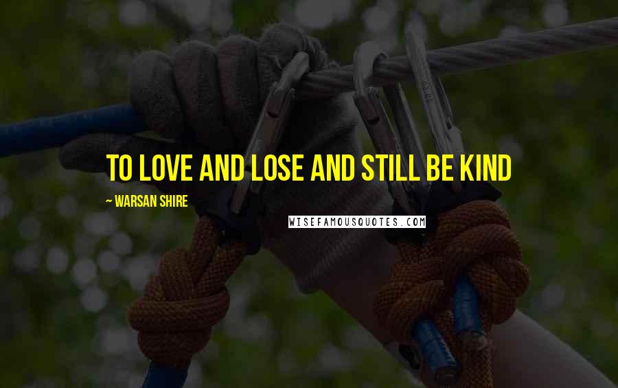 Warsan Shire Quotes: to love and lose and still be kind
