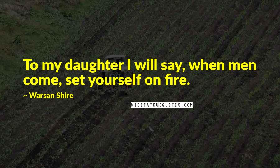 Warsan Shire Quotes: To my daughter I will say, when men come, set yourself on fire.