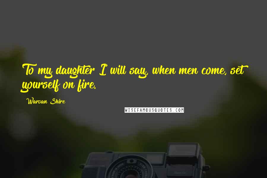 Warsan Shire Quotes: To my daughter I will say, when men come, set yourself on fire.