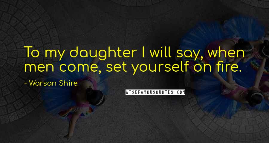 Warsan Shire Quotes: To my daughter I will say, when men come, set yourself on fire.