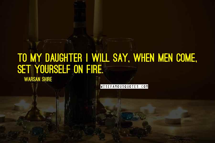 Warsan Shire Quotes: To my daughter I will say, when men come, set yourself on fire.