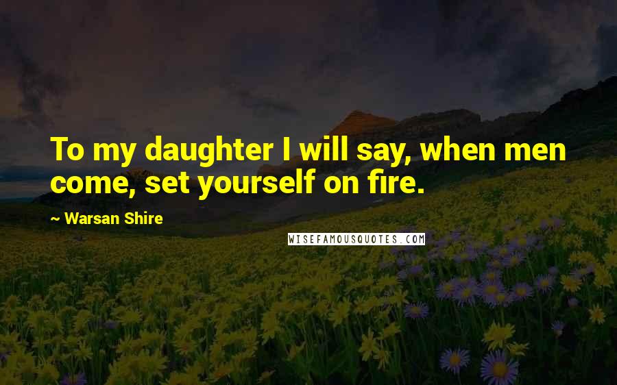 Warsan Shire Quotes: To my daughter I will say, when men come, set yourself on fire.