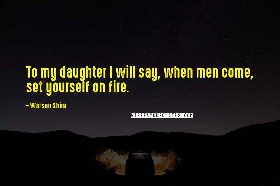 Warsan Shire Quotes: To my daughter I will say, when men come, set yourself on fire.