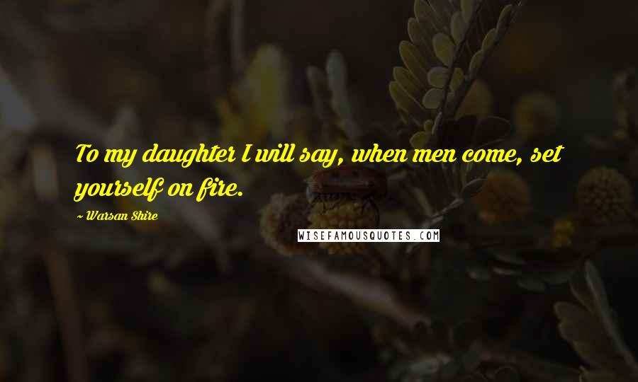 Warsan Shire Quotes: To my daughter I will say, when men come, set yourself on fire.