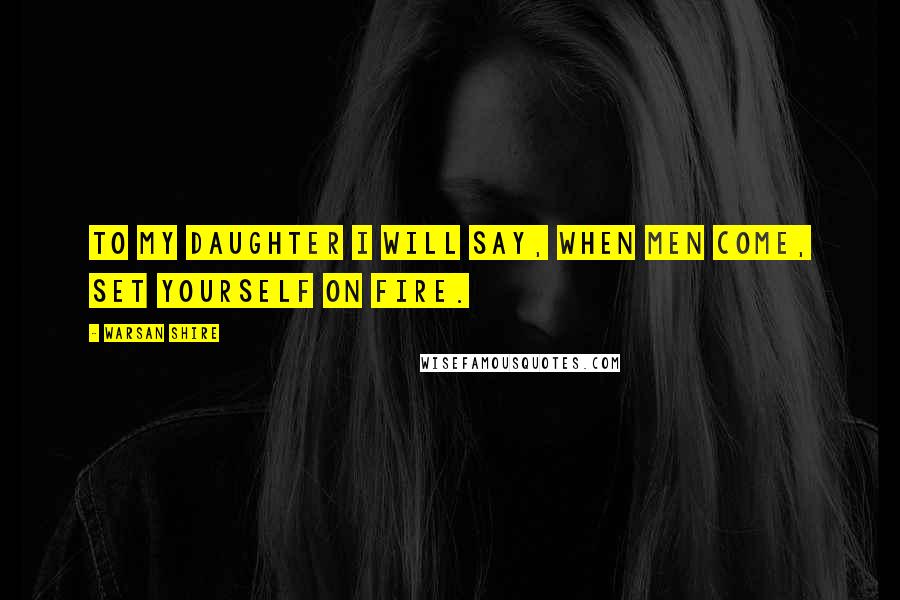 Warsan Shire Quotes: To my daughter I will say, when men come, set yourself on fire.