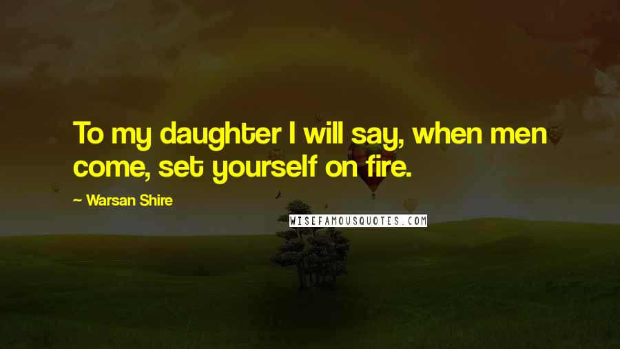 Warsan Shire Quotes: To my daughter I will say, when men come, set yourself on fire.