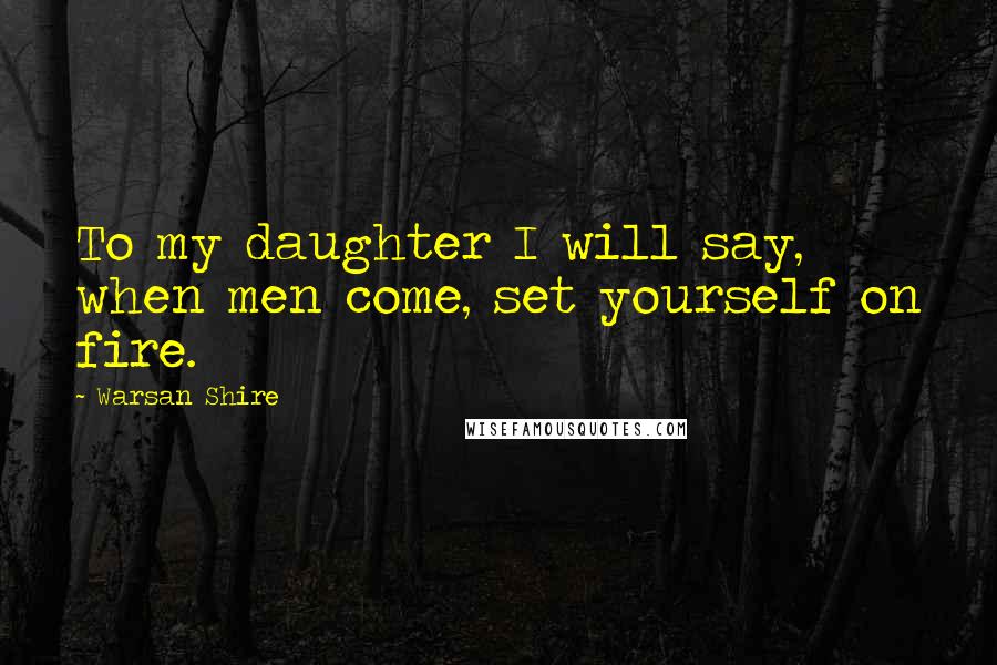 Warsan Shire Quotes: To my daughter I will say, when men come, set yourself on fire.