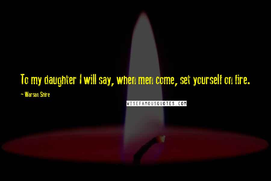Warsan Shire Quotes: To my daughter I will say, when men come, set yourself on fire.