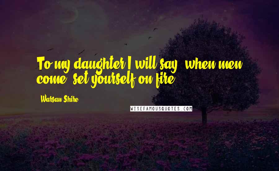 Warsan Shire Quotes: To my daughter I will say, when men come, set yourself on fire.