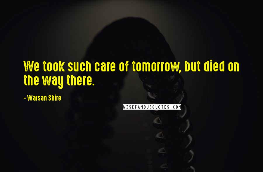 Warsan Shire Quotes: We took such care of tomorrow, but died on the way there.