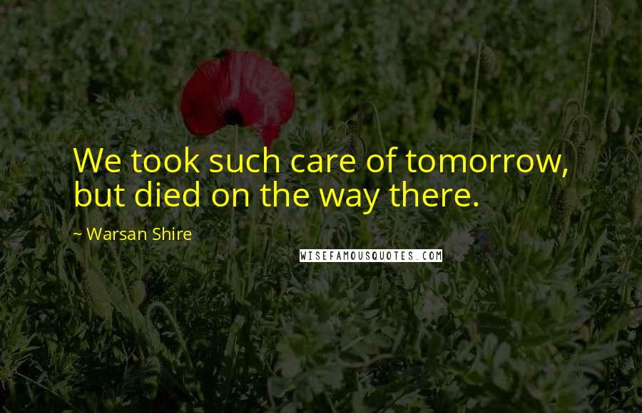 Warsan Shire Quotes: We took such care of tomorrow, but died on the way there.