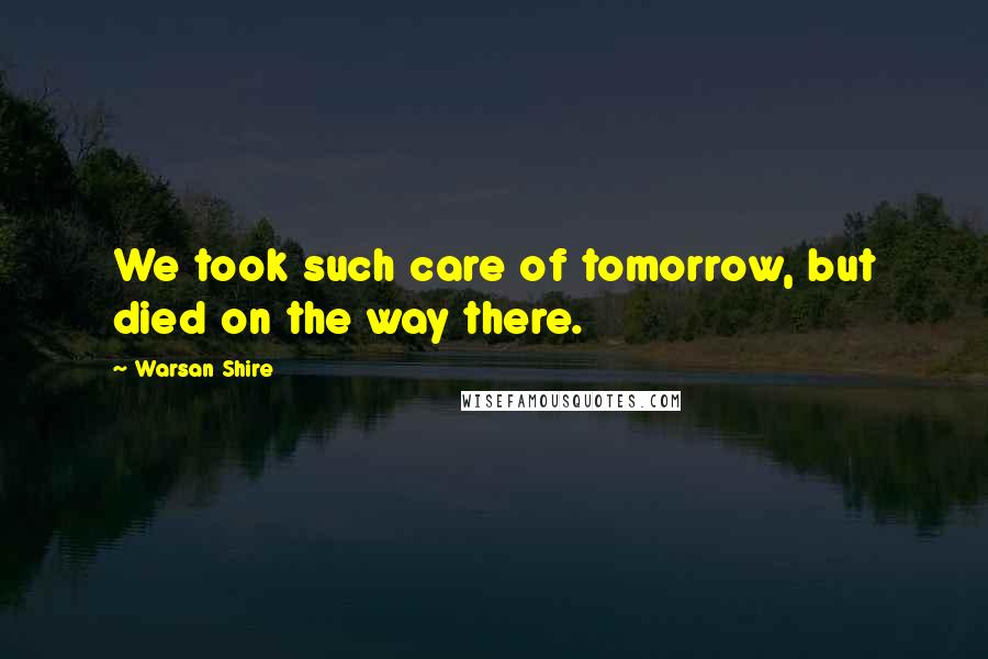 Warsan Shire Quotes: We took such care of tomorrow, but died on the way there.