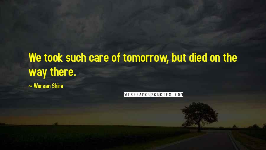 Warsan Shire Quotes: We took such care of tomorrow, but died on the way there.