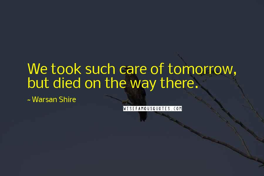 Warsan Shire Quotes: We took such care of tomorrow, but died on the way there.