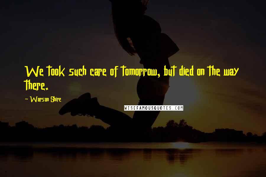 Warsan Shire Quotes: We took such care of tomorrow, but died on the way there.