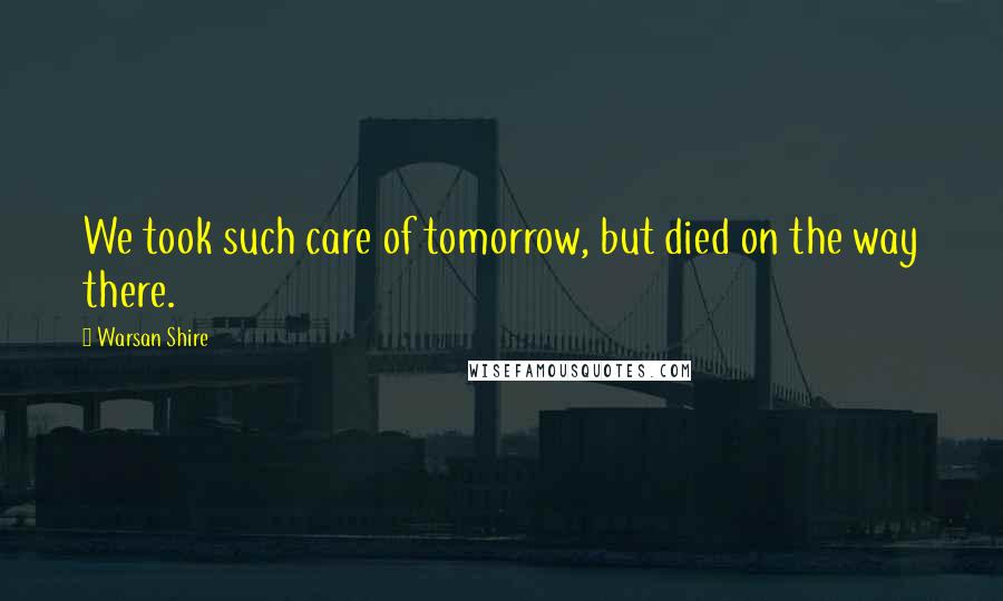Warsan Shire Quotes: We took such care of tomorrow, but died on the way there.