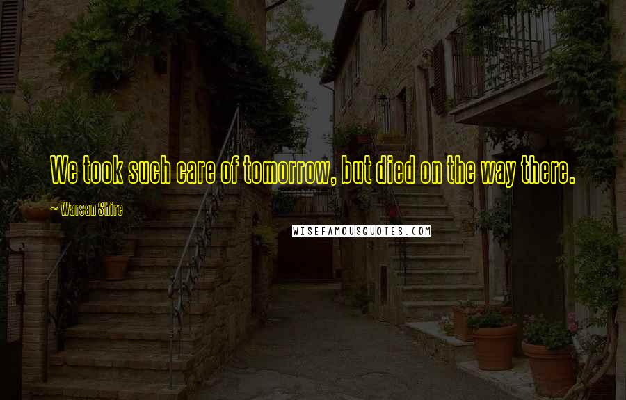 Warsan Shire Quotes: We took such care of tomorrow, but died on the way there.