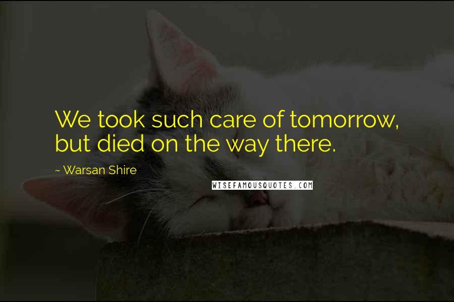 Warsan Shire Quotes: We took such care of tomorrow, but died on the way there.