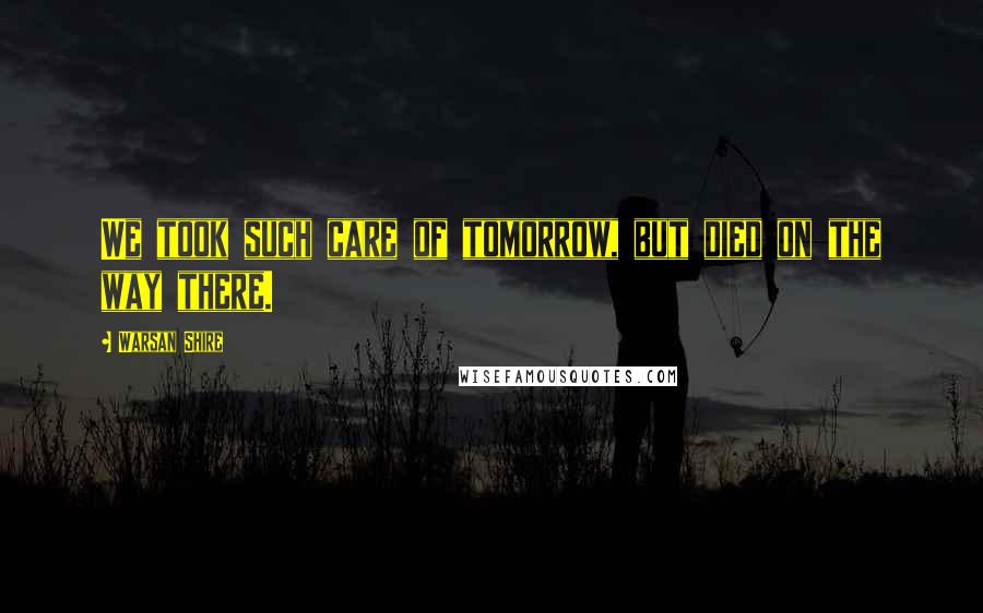 Warsan Shire Quotes: We took such care of tomorrow, but died on the way there.