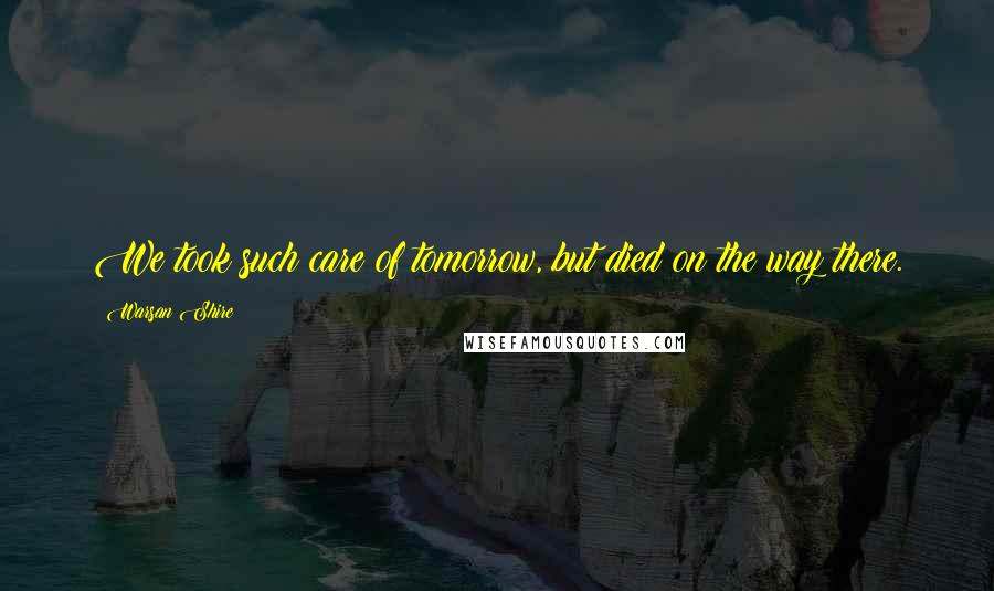 Warsan Shire Quotes: We took such care of tomorrow, but died on the way there.