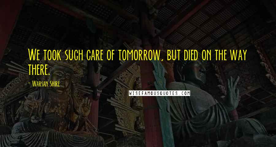 Warsan Shire Quotes: We took such care of tomorrow, but died on the way there.