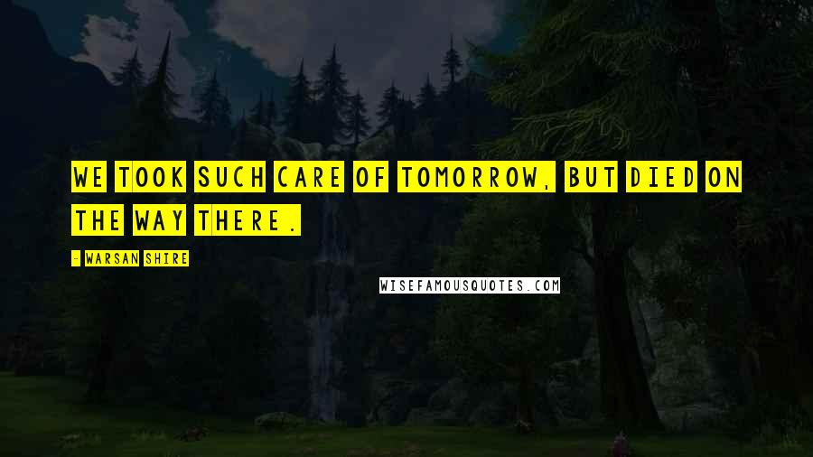 Warsan Shire Quotes: We took such care of tomorrow, but died on the way there.