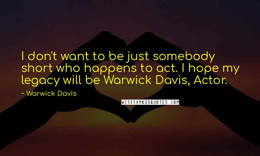 Warwick Davis Quotes: I don't want to be just somebody short who happens to act. I hope my legacy will be Warwick Davis, Actor.