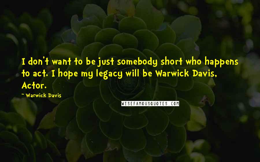 Warwick Davis Quotes: I don't want to be just somebody short who happens to act. I hope my legacy will be Warwick Davis, Actor.