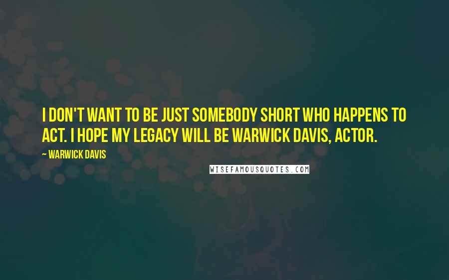 Warwick Davis Quotes: I don't want to be just somebody short who happens to act. I hope my legacy will be Warwick Davis, Actor.