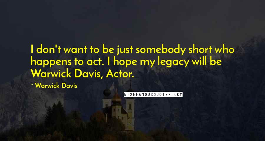 Warwick Davis Quotes: I don't want to be just somebody short who happens to act. I hope my legacy will be Warwick Davis, Actor.