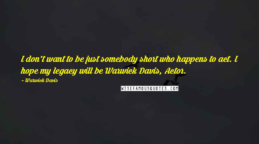 Warwick Davis Quotes: I don't want to be just somebody short who happens to act. I hope my legacy will be Warwick Davis, Actor.