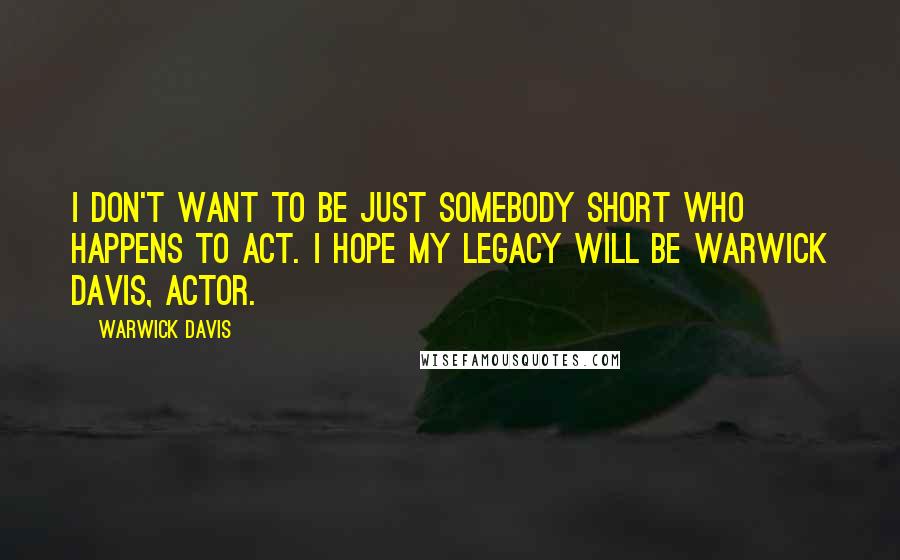 Warwick Davis Quotes: I don't want to be just somebody short who happens to act. I hope my legacy will be Warwick Davis, Actor.